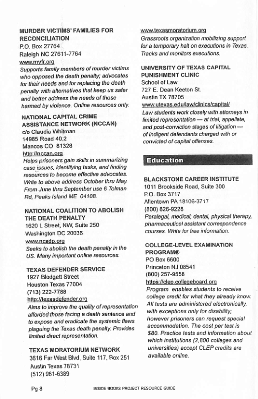 MURDER VICTIMS’ FAMILIES FOR  RECONCILIATION PO, Box 27764 Raleigh NC 27611-7764 wwwmytiorg  ‘Supports family members of murder victims. who opposad the doath penally; advocates for their needs and for eplacing the death penaly with atomatives that keep us safer ‘and belter address the needs of those ’harmed by violence. Oniine resources only.  NATIONAL CAPITAL CRIME ASSISTANCE NETWORK (NCCAN) o Claudia Whitman 14985 Road 402 Mancos CO 81328 biio/inceanorg  prisoners gain skils in summarizing case issues, identiying tasks, and finding rosoiircos [0 bocome offective advocales. Wi o above address October thru May. From June thru September use 6 Tolman Rd, Poaks Isiand ME 04108,  NATIONAL COALITION TO ABOLISH THE DEATH PENALTY  1620 L Street, NW, Suite 250 ‘Washinglon DC 20036  wunicadp org  ‘Soeks to abolsh the doaih penaly in the. US. Many important online resources.  TEXAS DEFENDER SERVICE  1927 Blodgett Street  Houston Texas 77004  (713) 222-7788  hitp:/exasdefenderora  Aims (o improve the qualy of representation afforded those facing a death sentence and {0 exposo and eradicale the systemic laws plaguing the Toxas death ponaly. Providss limited direct represanlation  ‘TEXAS MORATORIUM NETWORK 3616 Far West BIvd, Sule 117, Rox 261 Austin Texas 78731  (512) 961-6389  g8  wwwtexasmoratorium org.  Grassrools organization mobilzing support for a temporary hait on executions in Texas. Tracks and monitors executions.  UNIVERSITY OF TEXAS CAPITAL PUNISHMENT CLINIC  School of Law  727 E. Dean Keeton St.  Austin T 78705  wwwulexas, edulawicinics/capitall  Law students work closely with attoreys in imited ropresentation — al trial, appeliate, ‘and post-convicton stages of iigation — of indigent defendants charged wih or convicled of capial offenses.  ’BLACKSTONE CAREER INSTITUTE 1011 Brookside Road, Suite 300  PO. Box 3717  Alentown PA 18106-3717  (800) 826-9228  Paralegal, medical, denta, physical therapy. phamaceutical assistan comospondence coursas. Wi for free information  COLLEGE-LEVEL EXAMINATION PROGRAM®  PO Box 6600  Princeton NJ 08541  (800) 257-9558  hilos:clep collegeboard org  Program enables students (o receive. college crodit for what thoy already know Alltests are administered electronically. wilh exceptions only for disabilty; howevar prisoners can request special ‘accommodation. The cost per test is $80. Practice tests and information about which institutions (2,800 colleges and universities) accept CLEP credits are avaiable online.  o€ 000K PROECT RESOURCE GUE 